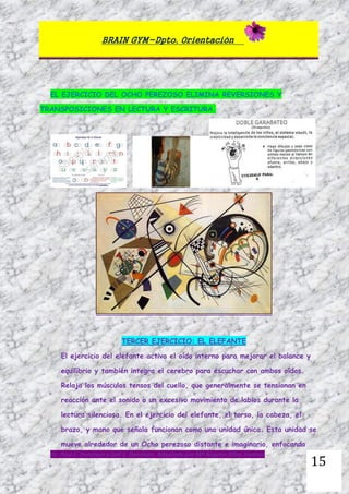 BRAIN GYM-Dpto. Orientación
Dr. Paul E. Dennison y Gail E. Dennison. Adaptado por Mª Ángeles Oliva Jiménez
15
EL EJERCICIO DEL OCHO PEREZOSO ELIMINA REVERSIONES Y
TRANSPOSICIONES EN LECTURA Y ESCRITURA.
TERCER EJERCICIO: EL ELEFANTE
El ejercicio del elefante activa el oído interno para mejorar el balance y
equilibrio y también integra el cerebro para escuchar con ambos oídos.
Relaja los músculos tensos del cuello, que generalmente se tensionan en
reacción ante el sonido o un excesivo movimiento de labios durante la
lectura silenciosa. En el ejercicio del elefante, el torso, la cabeza, el
brazo, y mano que señala funcionan como una unidad única. Esta unidad se
mueve alrededor de un Ocho perezoso distante e imaginario, enfocando
 