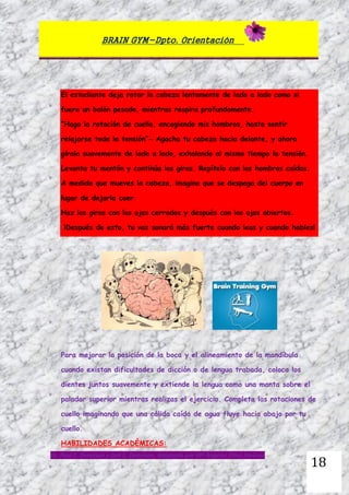 BRAIN GYM-Dpto. Orientación
Dr. Paul E. Dennison y Gail E. Dennison. Adaptado por Mª Ángeles Oliva Jiménez
18
El estudiante deja rotar la cabeza lentamente de lado a lado como si
fuera un balón pesado, mientras respira profundamente.
“Hago la rotación de cuello, encogiendo mis hombros, hasta sentir
relajarse toda la tensión”- Agacha tu cabeza hacia delante, y ahora
gírala suavemente de lado a lado, exhalando al mismo tiempo la tensión.
Levanta tu mentón y continúa los giros. Repítelo con los hombros caídos.
A medida que mueves la cabeza, imagina que se despega del cuerpo en
lugar de dejarla caer.
Haz los giros con los ojos cerrados y después con los ojos abiertos.
¡Después de esto, tu voz sonará más fuerte cuando leas y cuando hables!
Para mejorar la posición de la boca y el alineamiento de la mandíbula
cuando existan dificultades de dicción o de lengua trabada, coloca los
dientes juntos suavemente y extiende la lengua como una manta sobre el
paladar superior mientras realizas el ejercicio. Completa las rotaciones de
cuello imaginando que una cálida caída de agua fluye hacia abajo por tu
cuello.
HABILIDADES ACADÉMICAS:
 