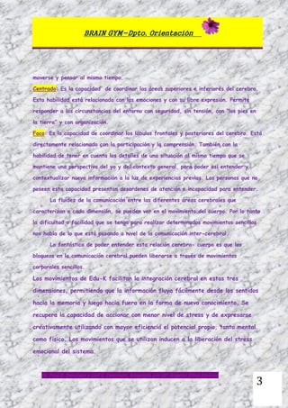 BRAIN GYM-Dpto. Orientación
Dr. Paul E. Dennison y Gail E. Dennison. Adaptado por Mª Ángeles Oliva Jiménez
3
moverse y pensar al mismo tiempo.
Centrado: Es la capacidad de coordinar las áreas superiores e inferiores del cerebro.
Esta habilidad está relacionada con las emociones y con su libre expresión. Permite
responder a las circunstancias del entorno con seguridad, sin tensión, con “los pies en
la tierra” y con organización.
Foco: Es la capacidad de coordinar los lóbulos frontales y posteriores del cerebro. Está
directamente relacionado con la participación y la comprensión. También con la
habilidad de tener en cuenta los detalles de una situación al mismo tiempo que se
mantiene una perspectiva del yo y del contexto general, para poder así entender y
contextualizar nueva información a la luz de experiencias previas. Las personas que no
poseen esta capacidad presentan desordenes de atención e incapacidad para entender.
La fluidez de la comunicación entre las diferentes áreas cerebrales que
caracterizan a cada dimensión, se pueden ver en el movimiento del cuerpo. Por lo tanto
la dificultad o facilidad que se tenga para realizar determinados movimientos sencillos
nos habla de lo que está pasando a nivel de la comunicación inter-cerebral.
Lo fantástico de poder entender esta relación cerebro- cuerpo es que los
bloqueos en la comunicación cerebral pueden liberarse a través de movimientos
corporales sencillos.
Los movimientos de Edu-K facilitan la integración cerebral en estas tres
dimensiones, permitiendo que la información fluya fácilmente desde los sentidos
hacia la memoria y luego hacia fuera en la forma de nuevo conocimiento. Se
recupera la capacidad de accionar con menor nivel de stress y de expresarse
creativamente utilizando con mayor eficiencia el potencial propio, tanto mental
como físico. Los movimientos que se utilizan inducen a la liberación del stress
emocional del sistema.
 