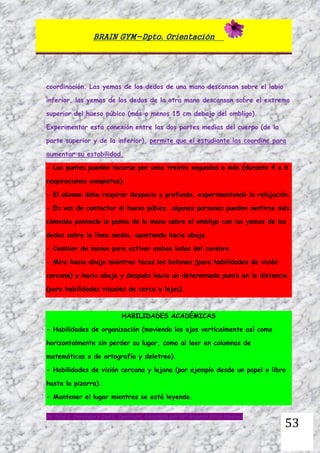 BRAIN GYM-Dpto. Orientación
Dr. Paul E. Dennison y Gail E. Dennison. Adaptado por Mª Ángeles Oliva Jiménez
53
coordinación. Las yemas de los dedos de una mano descansan sobre el labio
inferior, las yemas de los dedos de la otra mano descansan sobre el extremo
superior del hueso púbico (más o menos 15 cm debajo del ombligo).
Experimentar esta conexión entre las dos partes medias del cuerpo (de la
parte superior y de la inferior), permite que el estudiante las coordine para
aumentar su estabilidad.
- Los puntos pueden tocarse por unos treinta segundos o más (durante 4 a 6
respiraciones completas).
- El alumno debe respirar despacio y profundo, experimentando la relajación.
- En vez de contactar el hueso púbico, algunas personas pueden sentirse más
cómodas poniendo la palma de la mano sobre el ombligo con las yemas de los
dedos sobre la línea media, apuntando hacia abajo.
- Cambiar de manos para activar ambos lados del cerebro.
- Mira hacia abajo mientras tocas los botones (para habilidades de visión
cercana) y hacia abajo y después hacia un determinado punto en la distancia
(para habilidades visuales de cerca y lejos).
HABILIDADES ACADÉMICAS
- Habilidades de organización (moviendo los ojos verticalmente así como
horizontalmente sin perder su lugar, como al leer en columnas de
matemáticas o de ortografía y deletreo).
- Habilidades de visión cercana y lejana (por ejemplo desde un papel o libro
hasta la pizarra).
- Mantener el lugar mientras se está leyendo.
 