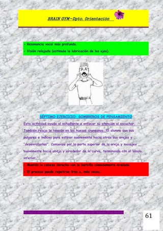 BRAIN GYM-Dpto. Orientación
Dr. Paul E. Dennison y Gail E. Dennison. Adaptado por Mª Ángeles Oliva Jiménez
61
- Resonancia vocal más profunda.
- Visión relajada (estimula la lubricación de los ojos).
SÉPTIMO EJERCICIO: SOMBREROS DE PENSAMIENTO
Esta actividad ayuda al estudiante a enfocar su atención al escuchar.
También relaja la tensión en los huesos craneanos. El alumno usa sus
pulgares e índices para estirar suavemente hacia atrás sus orejas y
“desenrollarlas”. Comienza por la parte superior de la oreja y masajea
suavemente hacia abajo y alrededor de la curva, terminando con el lóbulo
inferior.
- Mantén la cabeza derecha con la barbilla cómodamente nivelada.
- El proceso puede repetirse tres o, más veces.
 