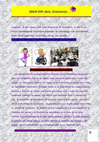 BRAIN GYM-Dpto. Orientación
Dr. Paul E. Dennison y Gail E. Dennison. Adaptado por Mª Ángeles Oliva Jiménez
9
complejas. Si por alguna razón esta integración no se produce, el niño en el
futuro probablemente presentará problemas de aprendizaje o de personalidad.
Puede faltar seguridad, autoestima, coraje, por ejemplo.
SERIA IDEAL QUE TODAS LAS ESCUELAS LO IMPLEMENTARA
1º MOVIMIENTOS DE LA LÍNEA MEDIA.
Los movimientos de la línea media se enfocan en las habilidades necesarias
para los movimientos fáciles de ambos lados (derecha-izquierda) a través del
cuerpo. La línea media vertical del cuerpo es la referencia necesaria para todas
las habilidades bilaterales. El campo medio es el área donde los campos visuales
derecho e iquierdo se cruzan requiriendo que ambos ojos y todos los músculos
recíprocos trabajen en equipo, que ambos ojos funcionen como si fueran uno
solo. El desarrollo de habilidades de ejercicio bilateral para gatear, caminar o
ver la profundidad de los objetos, es esencial para que el niño pueda desarrollar
su sentido de autonomía. Es también un prerrequisito para la coordinación de la
totalidad del cuerpo y la facilidad de aprendizaje en el área de la visión
cercana. Los movimientos de la línea media ayudan a integrar la visión binocular,
la audición con ambos oídos y los lados derecho e izquierdo del cerebro y del
cuerpo. Muchos estudiantes no están preparados en su desarrollo para
 