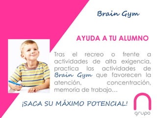 Brain Gym
AYUDA A TU ALUMNO
Tras el recreo o frente a
actividades de alta exigencia,
practica las actividades de
Brain Gym que favorecen la
atención, concentración,
memoria de trabajo…
¡SACA SU MÁXIMO POTENCIAL!
 