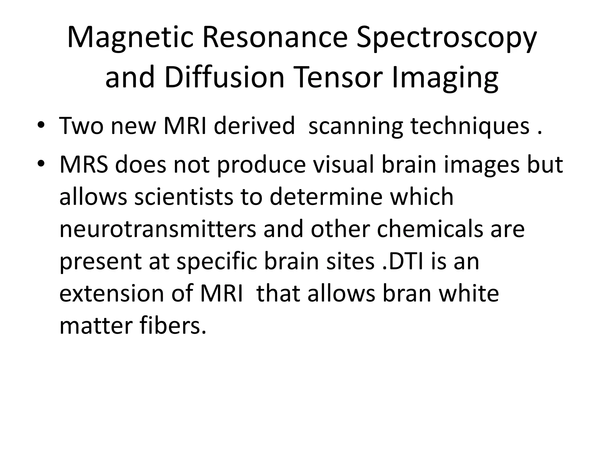 Magnetic Resonance Spectroscopy
and Diffusion Tensor Imaging
• Two new MRI derived scanning techniques .
• MRS does not produce visual brain images but
allows scientists to determine which
neurotransmitters and other chemicals are
present at specific brain sites .DTI is an
extension of MRI that allows bran white
matter fibers.
 
