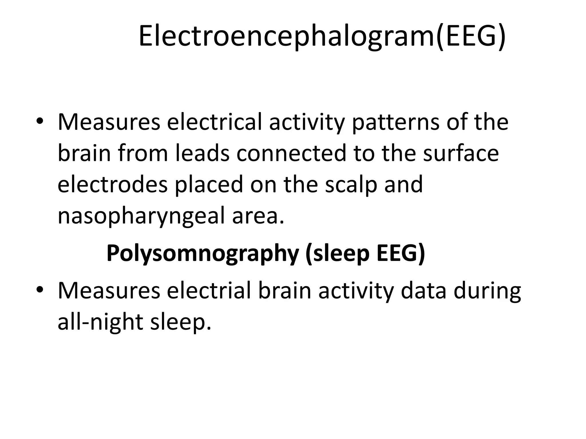 Electroencephalogram(EEG)
• Measures electrical activity patterns of the
brain from leads connected to the surface
electrodes placed on the scalp and
nasopharyngeal area.
Polysomnography (sleep EEG)
• Measures electrial brain activity data during
all-night sleep.
 