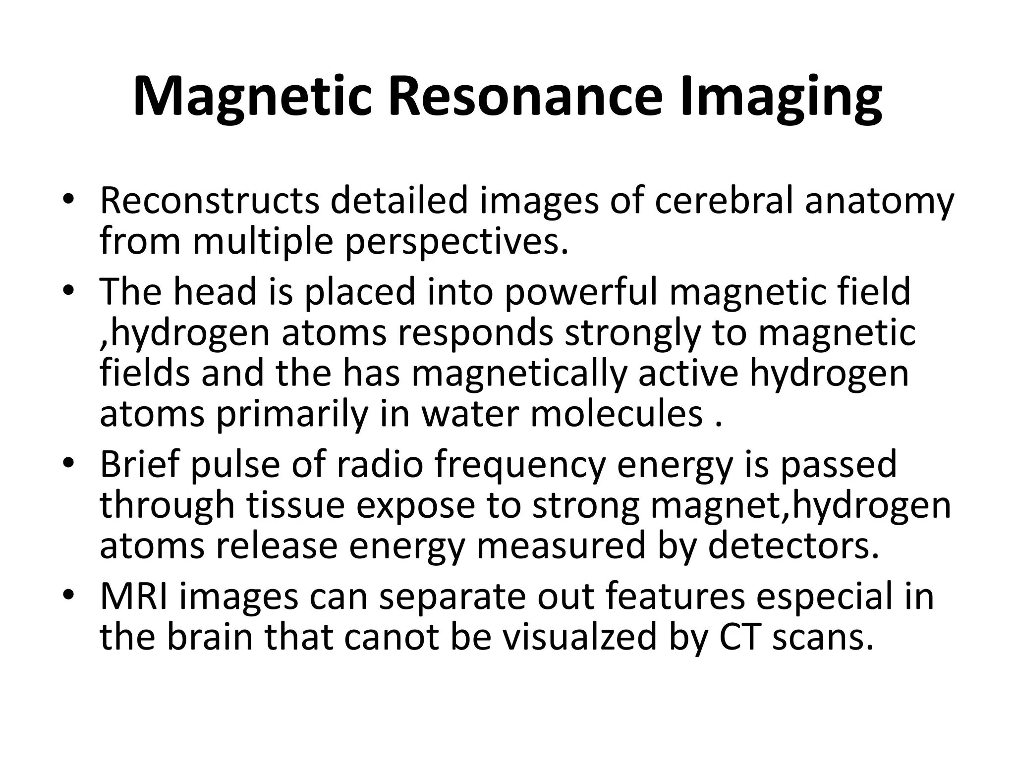 Magnetic Resonance Imaging
• Reconstructs detailed images of cerebral anatomy
from multiple perspectives.
• The head is placed into powerful magnetic field
,hydrogen atoms responds strongly to magnetic
fields and the has magnetically active hydrogen
atoms primarily in water molecules .
• Brief pulse of radio frequency energy is passed
through tissue expose to strong magnet,hydrogen
atoms release energy measured by detectors.
• MRI images can separate out features especial in
the brain that canot be visualzed by CT scans.
 