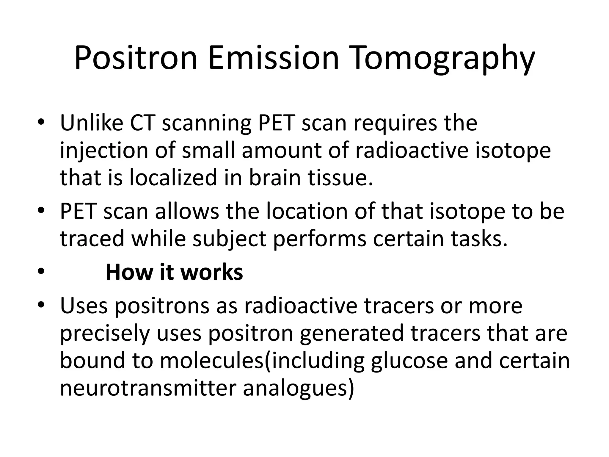 Positron Emission Tomography
• Unlike CT scanning PET scan requires the
injection of small amount of radioactive isotope
that is localized in brain tissue.
• PET scan allows the location of that isotope to be
traced while subject performs certain tasks.
• How it works
• Uses positrons as radioactive tracers or more
precisely uses positron generated tracers that are
bound to molecules(including glucose and certain
neurotransmitter analogues)
 