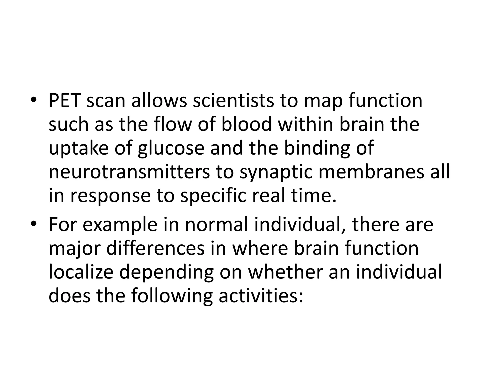 • PET scan allows scientists to map function
such as the flow of blood within brain the
uptake of glucose and the binding of
neurotransmitters to synaptic membranes all
in response to specific real time.
• For example in normal individual, there are
major differences in where brain function
localize depending on whether an individual
does the following activities:
 