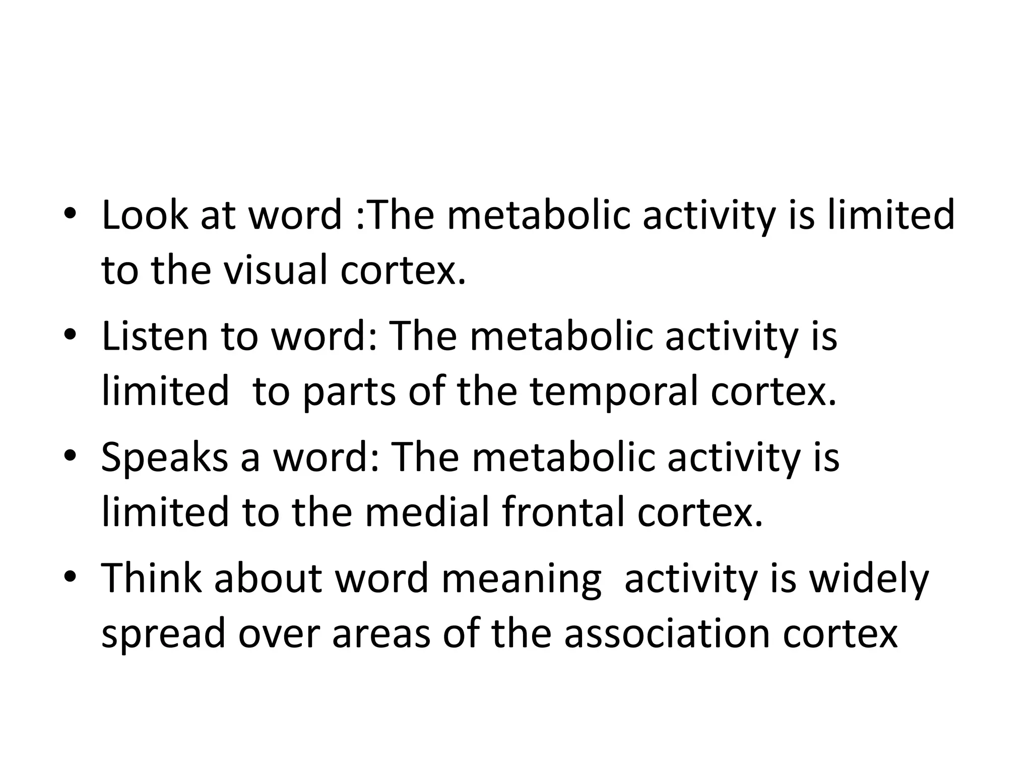 • Look at word :The metabolic activity is limited
to the visual cortex.
• Listen to word: The metabolic activity is
limited to parts of the temporal cortex.
• Speaks a word: The metabolic activity is
limited to the medial frontal cortex.
• Think about word meaning activity is widely
spread over areas of the association cortex
 