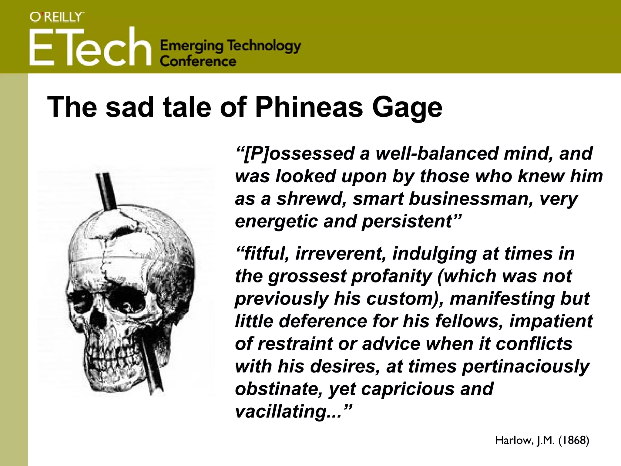 The sad tale of Phineas Gage “ [P]ossessed a well-balanced mind, and was looked upon by those who knew him as a shrewd, smart businessman, very energetic and persistent” “ fitful, irreverent, indulging at times in the grossest profanity (which was not previously his custom), manifesting but little deference for his fellows, impatient of restraint or advice when it conflicts with his desires, at times pertinaciously obstinate, yet capricious and vacillating...” Harlow, J.M. (1868) 