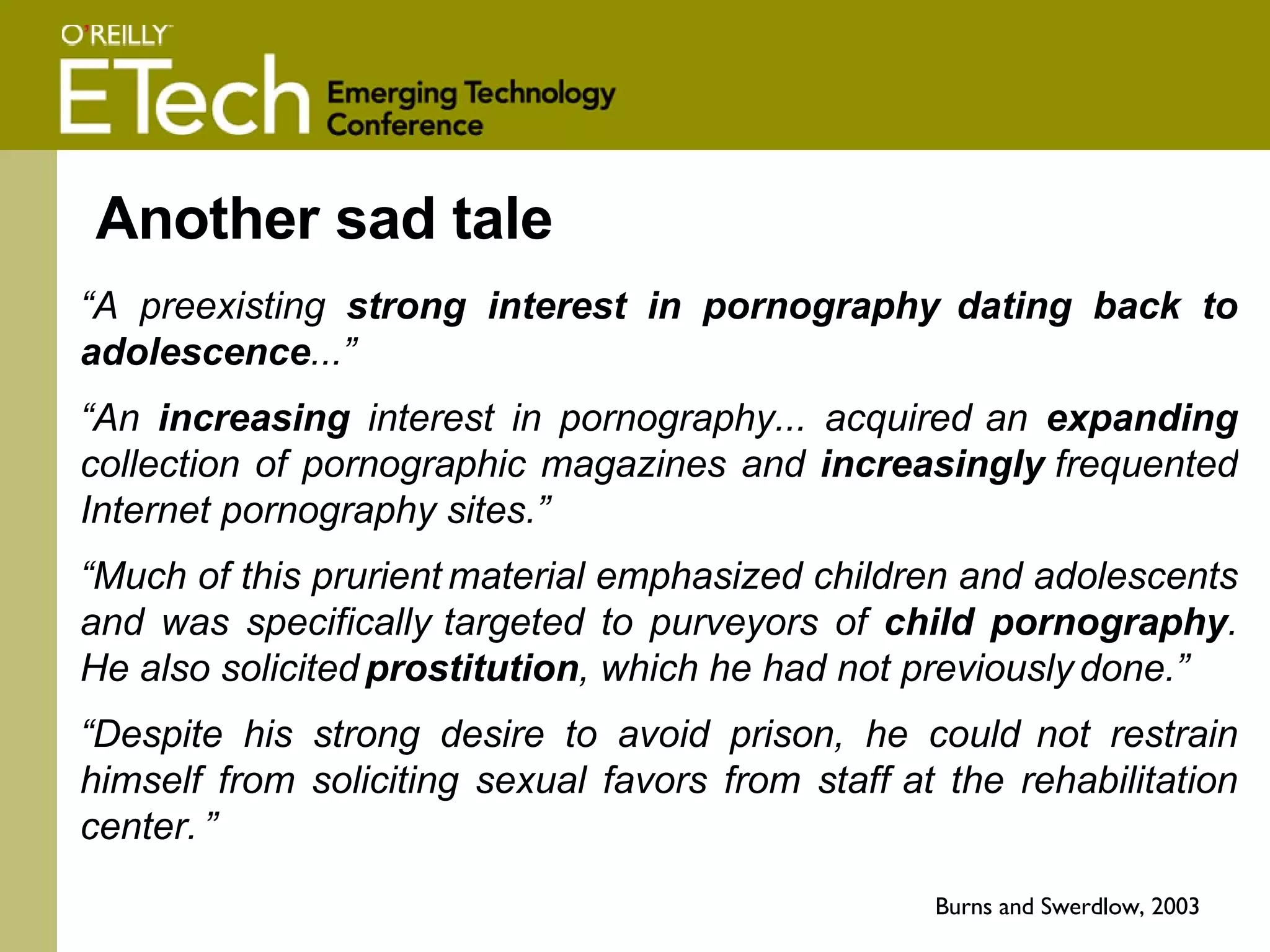 Another sad tale “ A preexisting  strong interest in pornography   dating back to adolescence ...” “ An  increasing  interest in pornography... acquired   an  expanding  collection of pornographic magazines and  increasingly   frequented Internet pornography sites.”  “ Much of this prurient   material emphasized children and adolescents and was specifically   targeted to purveyors of  child pornography . He also solicited   prostitution , which he had not previously   done.”  “ Despite his strong desire to avoid prison, he could   not restrain himself from soliciting sexual favors from staff   at the rehabilitation center.   ” Burns and Swerdlow, 2003  