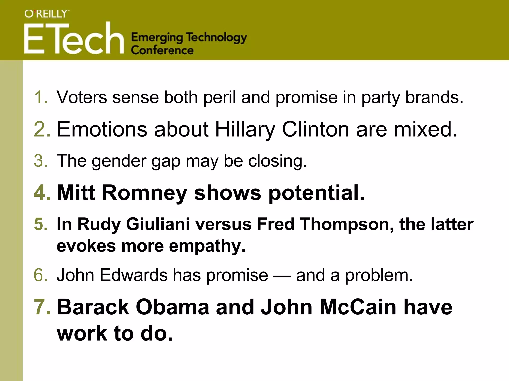 Voters sense both peril and promise in party brands.  Emotions about Hillary Clinton are mixed.   The gender gap may be closing. Mitt Romney shows potential.   In Rudy Giuliani versus Fred Thompson, the latter evokes more empathy.   John Edwards has promise — and a problem. Barack Obama and John McCain have work to do.   