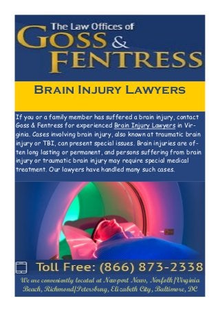 We are conveniently located at Newport News, Norfolk/Virginia Beach, Richmond/Petersburg, Elizabeth City, Baltimore, DC 
If you or a family member has suffered a brain injury, contact Goss & Fentress for experienced Brain Injury Lawyers in Vir- ginia. Cases involving brain injury, also known at traumatic brain injury or TBI, can present special issues. Brain injuries are of- ten long lasting or permanent, and persons suffering from brain injury or traumatic brain injury may require special medical treatment. Our lawyers have handled many such cases. 
Brain Injury Lawyers 