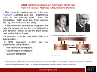SNN Implementations on hardware platforms
From von Neuman Machines to Neuromorphic Platforms
- The computer architecture of John von
Neumann separates data and programmes
(kept in the memory unit) from the
computation (ALU); uses bits. First machine
ABC by John Atanassov and Berry.
- A Neuromorphic architecture integrates the
data, the programme and the computation in a
SNN structure, similar to how the brain works;
uses spikes (bits at times).
- A quantum computer uses q-bits (bits in a
superposition) .
A SNN application system can be
implemented using either of:
- von Neumann architecture;
- Neuromorphic architecture;
- Quantum computers
nkasabov@aut.ac.nz
N. Sengupta et al, (2018), From von Neumann architecture and Atanasoffs ABC to Neuromorphic Computation and Kasabov’s NeuCube:
Principles and Implementations, Chapter 1 in: Advances in Computational intelligence, Jotzov et al (eds) Springer 2018.
 
