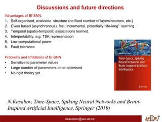 Discussions and future directions
Advantages of BI-SNN:
1. Self-organised, evolvable structure (no fixed number of layers/neurons, etc.)
2. Event based (asynchronous), fast, incremental, potentially “life-long” learning.
3. Temporal (spatio-temporal) associations learned.
4. Interpretability, e.g. TSK representation
5. Low computational power
6. Fault tolerance
Problems and limitations of BI-SNN
• Sensitive to parameter values
• Large number of parameters to be optimised
• No rigid theory yet.
nkasabov@aut.ac.nz
N.Kasabov, Time-Space, Spiking Neural Networks and Brain-
Inspired Artificial Intelligence, Springer (2019)
 