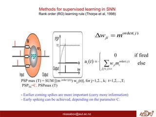 Methods for supervised learning in SNN
Rank order (RO) learning rule (Thorpe et al, 1998)
nkasabov@aut.ac.nz
)
(
order j
ji m
w 








else
fired
if
0
)
(
)
(
|
)
(
order
t
j
f
j
j
i
ji
i m
w
t
u
PSP max (T) = SUM [(m order (j(t)) wj,i(t)], for j=1,2.., k; t=1,2,...,T;
PSPTh=C. PSPmax (T)
- Earlier coming spikes are more important (carry more information)
- Early spiking can be achieved, depending on the parameter C.
 