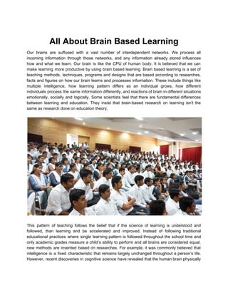  
All About Brain Based Learning 
Our brains are suffused with a vast number of interdependent networks. We process all                           
incoming information through those networks, and any information already stored influences                     
how and what we learn. Our brain is like the CPU of human body. It is believed that we can                                       
make learning more productive by using brain based learning. Brain based learning is a set of                               
teaching methods, techniques, programs and designs that are based according to researches,                       
facts and figures on how our brain learns and processes information. These include things like                             
multiple intelligence, how learning pattern differs as an individual grows, how different                       
individuals process the same information differently, and reactions of brain in different situations                         
emotionally, socially and logically. Some scientists feel that there are fundamental differences                       
between learning and education. They insist that brain­based research on learning isn’t the                         
same as research done on education theory. 
 
 
 
This pattern of teaching follows the belief that if the science of learning is understood and                               
followed, than learning and be accelerated and improved. Instead of following traditional                       
educational practices where single learning pattern is followed throughout the school time and                         
only academic grades measure a child’s ability to perform and all brains are considered equal,                             
new methods are invented based on researches. For example, it was commonly believed that                           
intelligence is a fixed characteristic that remains largely unchanged throughout a person’s life.                         
However, recent discoveries in cognitive science have revealed that the human brain physically                         
 