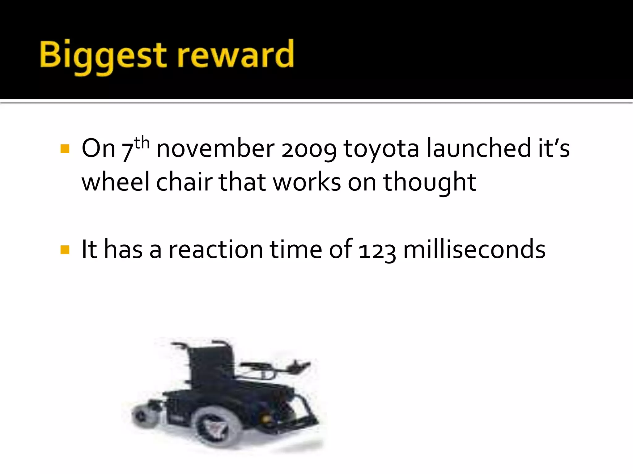 Biggest rewardOn 7th november 2009 toyota launched it’s wheel chair that works on thoughtIt has a reaction time of 123 milliseconds