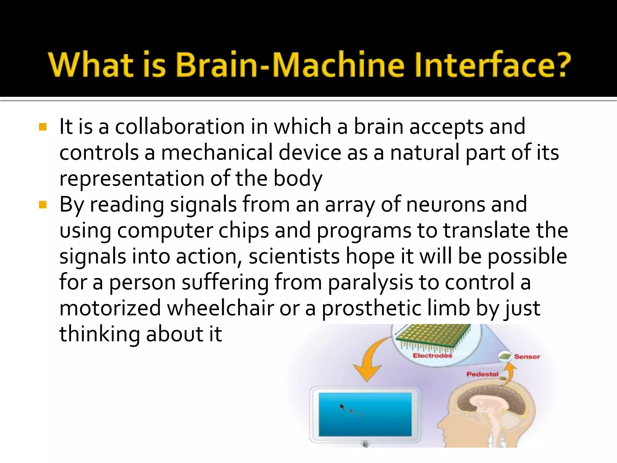 What is Brain-Machine Interface?It is a collaboration in which a brain accepts and controls a mechanical device as a natural part of its representation of the bodyBy reading signals from an array of neurons and using computer chips and programs to translate the signals into action, scientists hope it will be possible for a person suffering from paralysis to control a motorized wheelchair or a prosthetic limb by just thinking about it
