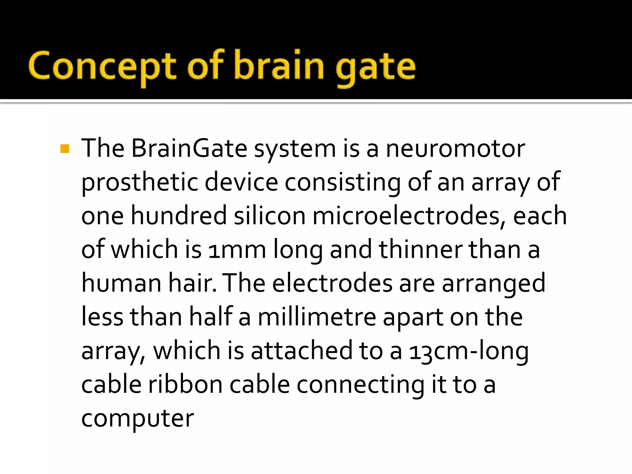 Concept of brain gateThe BrainGate system is a neuromotor prosthetic device consisting of an array of one hundred silicon microelectrodes, each of which is 1mm long and thinner than a human hair. The electrodes are arranged less than half a millimetre apart on the array, which is attached to a 13cm-long cable ribbon cable connecting it to a computer