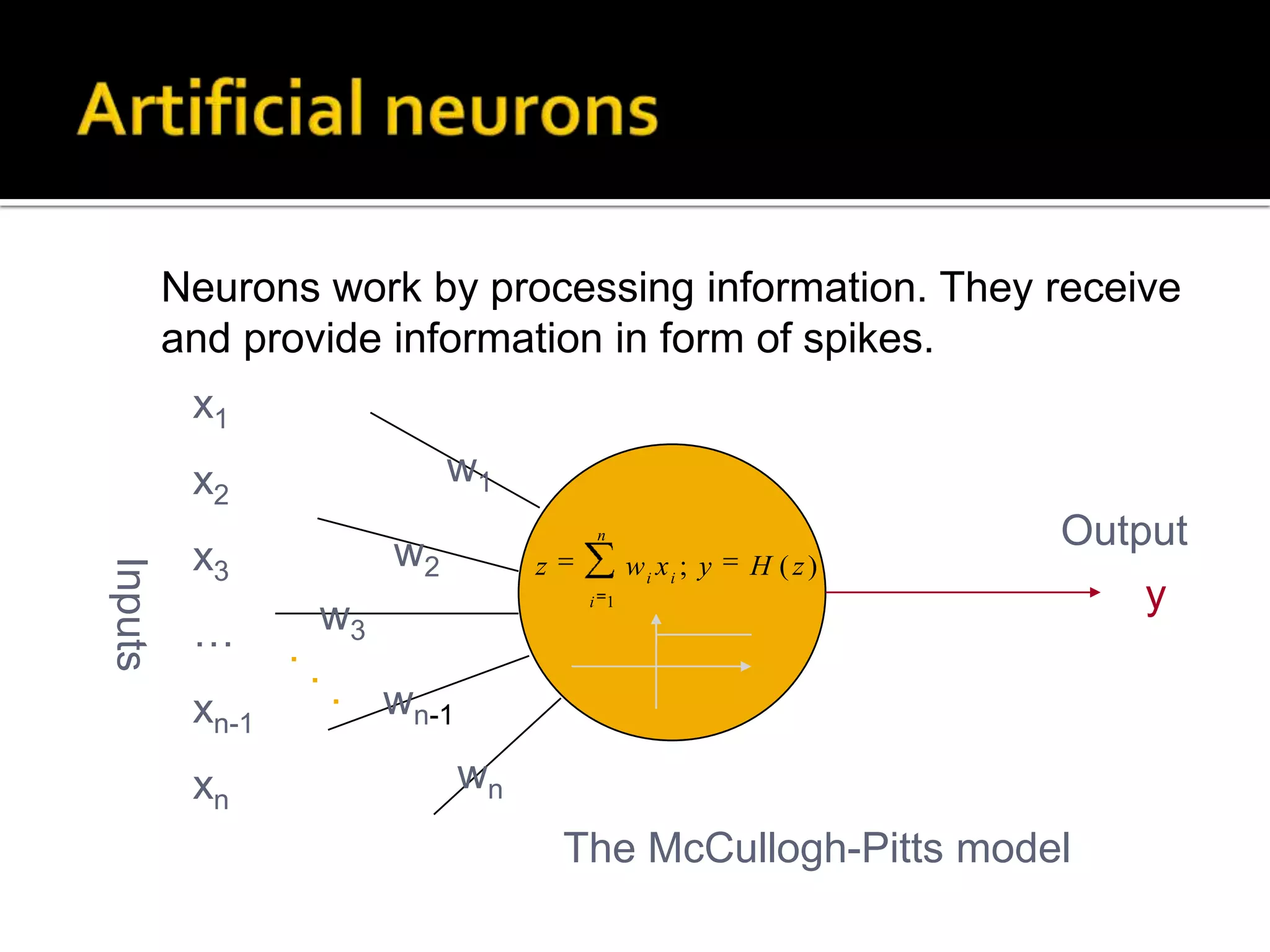 Artificial neuronsNeurons work by processing information. They receive and provide information in form of spikes.x1x2x3…xn-1xnw1Outputw2Inputsyw3...wn-1wnThe McCullogh-Pitts model
