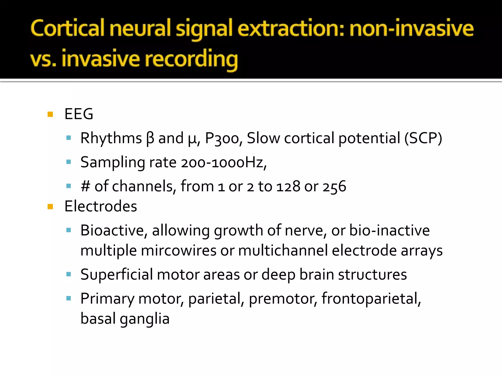 Cortical neural signal extraction: non-invasive vs. invasive recordingEEG    Rhythms β and μ, P300, Slow cortical potential (SCP)Sampling rate 200-1000Hz, # of channels, from 1 or 2 to 128 or 256 ElectrodesBioactive, allowing growth of nerve, or bio-inactive multiple mircowires or multichannel electrode arraysSuperficial motor areas or deep brain structuresPrimary motor, parietal, premotor, frontoparietal, basal ganglia
