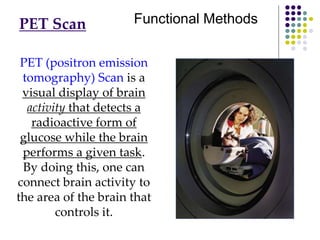 PET Scan
PET (positron emission
tomography) Scan is a
visual display of brain
activity that detects a
radioactive form of
glucose while the brain
performs a given task.
By doing this, one can
connect brain activity to
the area of the brain that
controls it.
Functional Methods
 