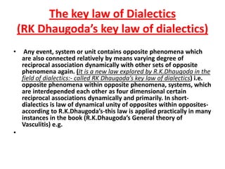 The key law of Dialectics(RK Dhaugoda’s key law of dialectics)  Any event, system or unit contains opposite phenomena which are also connected relatively by means varying degree of reciprocal association dynamically with other sets of opposite phenomena again. (It is a new law explored by R.K.Dhaugoda in the field of dialectics:- called RK Dhaugoda’s key law of dialectics) i.e. opposite phenomena within opposite phenomena, systems, which are interdepended each other as four dimensional certain reciprocal associations dynamically and primarily. In short-dialectics is law of dynamical unity of opposites within opposites-according to R.K.Dhaugoda’s-this law is applied practically in many instances in the book (R.K.Dhaugoda’s General theory of Vasculitis) e.g.  