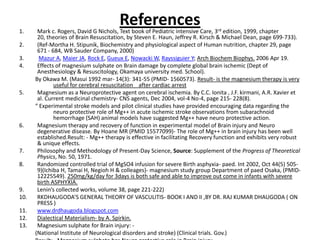 References  Mark c. Rogers, David G Nichols, Text book of Pediatric intensive Care, 3rd edition, 1999, chapter 20, theories of Brain Resuscitation, by Steven E. Haun, Jeffrey R. Kirsch & Michael Dean, page 699-733).(Ref-Mortha H. Stipunik, Biochemistry and physiological aspect of Human nutrition, chapter 29, page 671 - 684, WB Sauder Company, 2000)Mazur A, Maier JA, Rock E, Gueux E, Nowacki W, Rayssiguier Y; Arch BiochemBiophys. 2006 Apr 19.Effects of magnesium sulphate on Brain damage by complete global brain ischemic (Dept of Anesthesiology & Resuscitology, Okamaya university med. School).By Okawa M. (Masui 1992 mar- 14(3): 341-55 (PMID- 1560573). Result- is the magnesium therapy is very useful for cerebral resuscitation    after cardiac arrestMagnesium as a Neuroprotective agent on cerebral ischemia. By C.C. Ionita , J.F. kirmani, A.R. Xavier et al. Current medicinal chemistry- CNS agents, Dec 2004, vol-4 No-4, page 215- 228(8).“ Experimental stroke models and pilot clinical studies have provided encouraging data regarding the neuro protective role of Mg++ in acute ischemic stroke observations from subarachnoid hemorrhage (SAH) animal models have suggested Mg++ have neuro protective action.Magnesium therapy and recovery of function in experimental model of Brain injury and Neuro degenerative disease. By Hoane MR (PMID 15577099)- The role of Mg++ in brain injury has been well established.Result: - Mg++ therapy is effective in facilitating Recovery function and exhibits very robust & unique effects. Philosophy and Methodology of Present-Day Science, Source: Supplement of the Progress of Theoretical Physics, No. 50, 1971. Randomized controlled trial of MgSO4 infusion for severe Birth asphyxia- paed. Int 2002, Oct 44(5) 505-9)(Ichiba H, Tamai H, Negioh H & colleages)- magnesium study group Department of paed Osaka, (PMID- 12225549). 250mg/kg/day for 3days is both safe and able to improve out come in infants with severe birth ASPHYXIA.Lenin’s collected works, volume 38, page 221-222) RKDHAUGODA’S GENERAL THEORY OF VASCULITIS- BOOK I AND II ,BY DR. RAJ KUMAR DHAUGODA ( ON PRESS ) www.drdhaugoda.blogspot.com Dialectical Materialism- by A. Spirkin.Magnesium sulphate for Brain injury: -(National Institute of Neurological disorders and stroke) (Clinical trials. Gov.)Result: - Magnesium sulphate has Neuro protective role in Brain injury. 