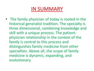 IN SUMMARYThe family physician of today is rooted in the historical generalist tradition. The specialty is three dimensional, combining knowledge and skill with a unique process. The patient-physician relationship in the context of the family is central to this process and distinguishes family medicine from other specialties. Above all, the scope of family medicine is dynamic, expanding, and evolutionary.