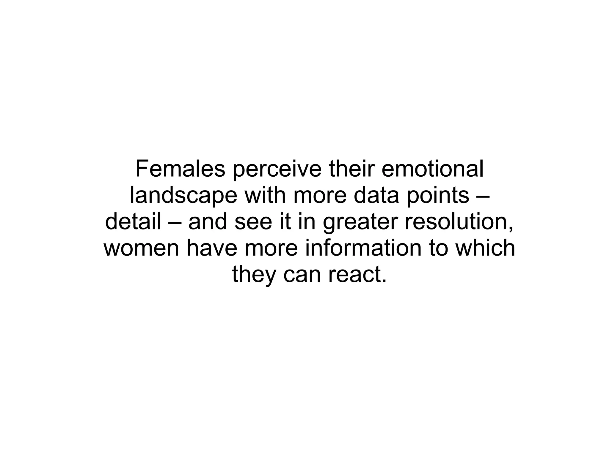 Females perceive their emotional landscape with more data points – detail – and see it in greater resolution, women have more information to which they can react. 