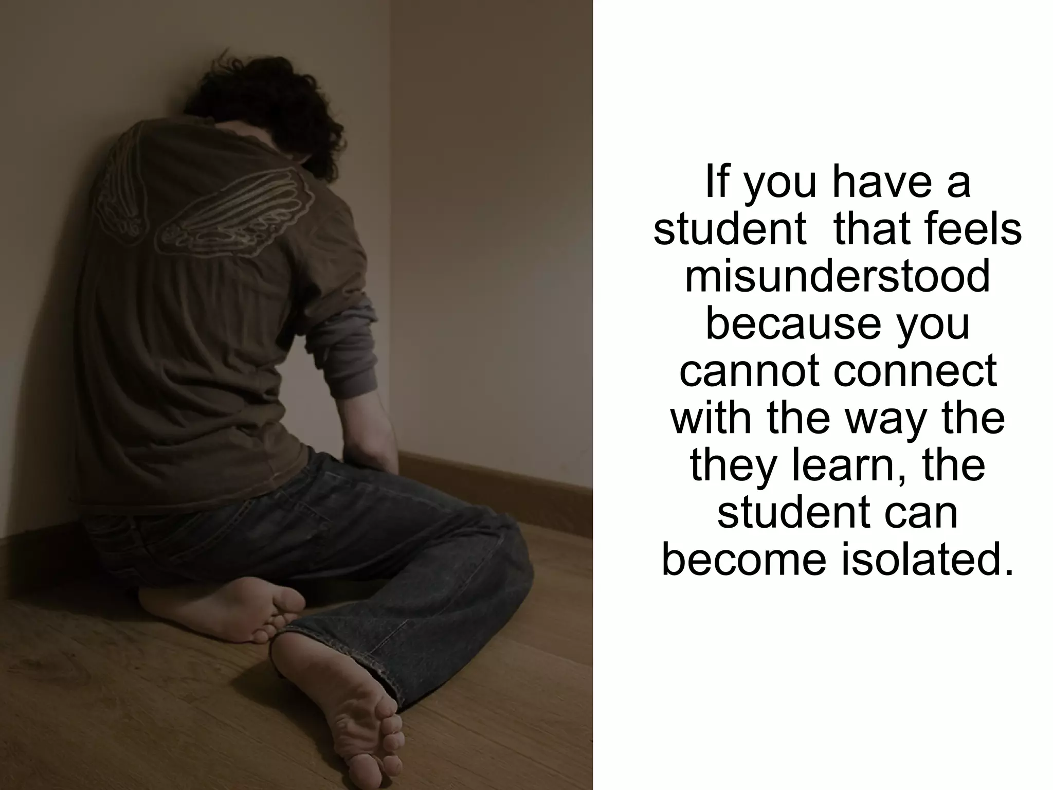 If you have a student  that feels misunderstood because you cannot connect with the way the they learn, the student can become isolated. 