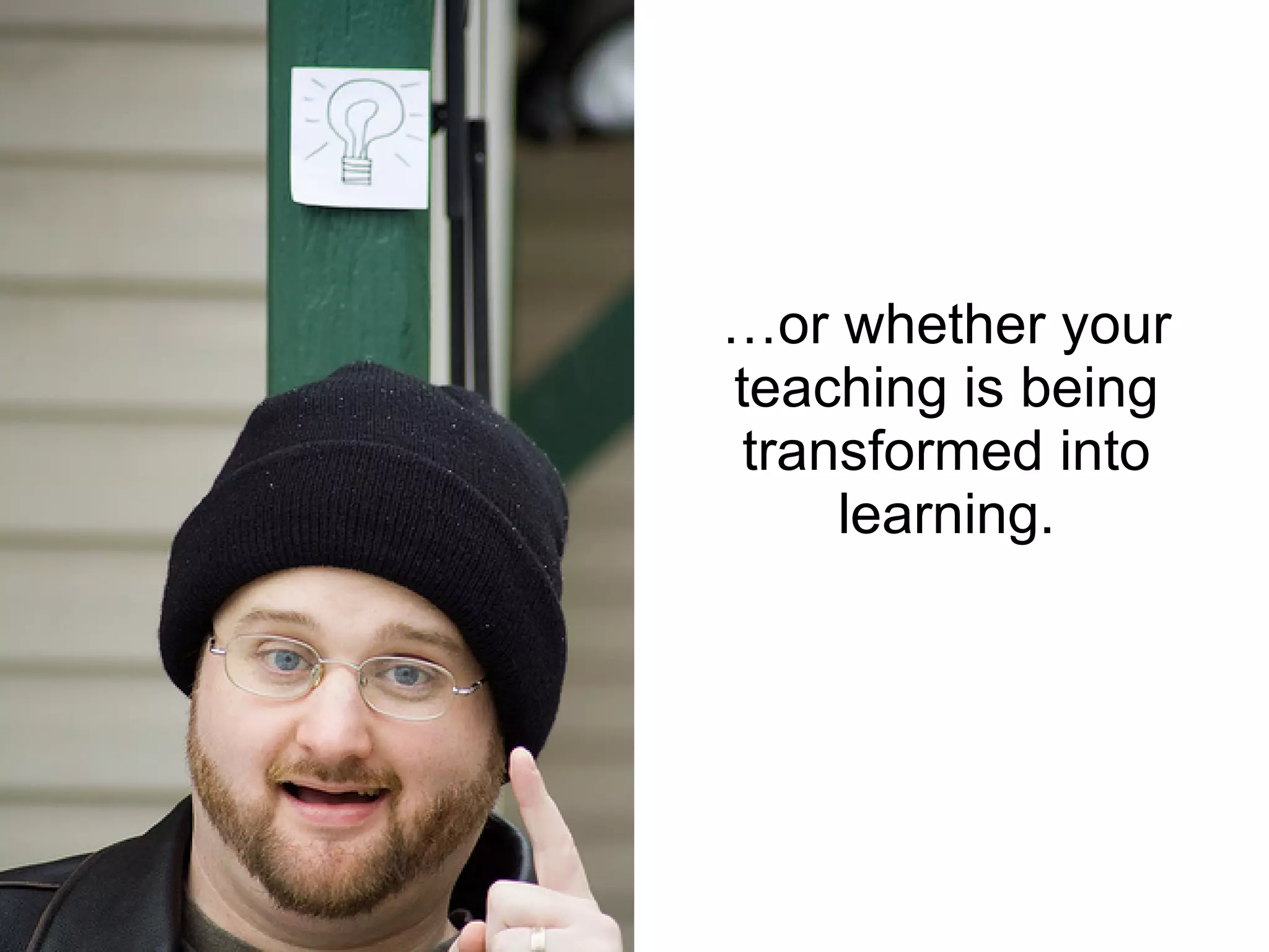 …or whether your teaching is being transformed into learning. 