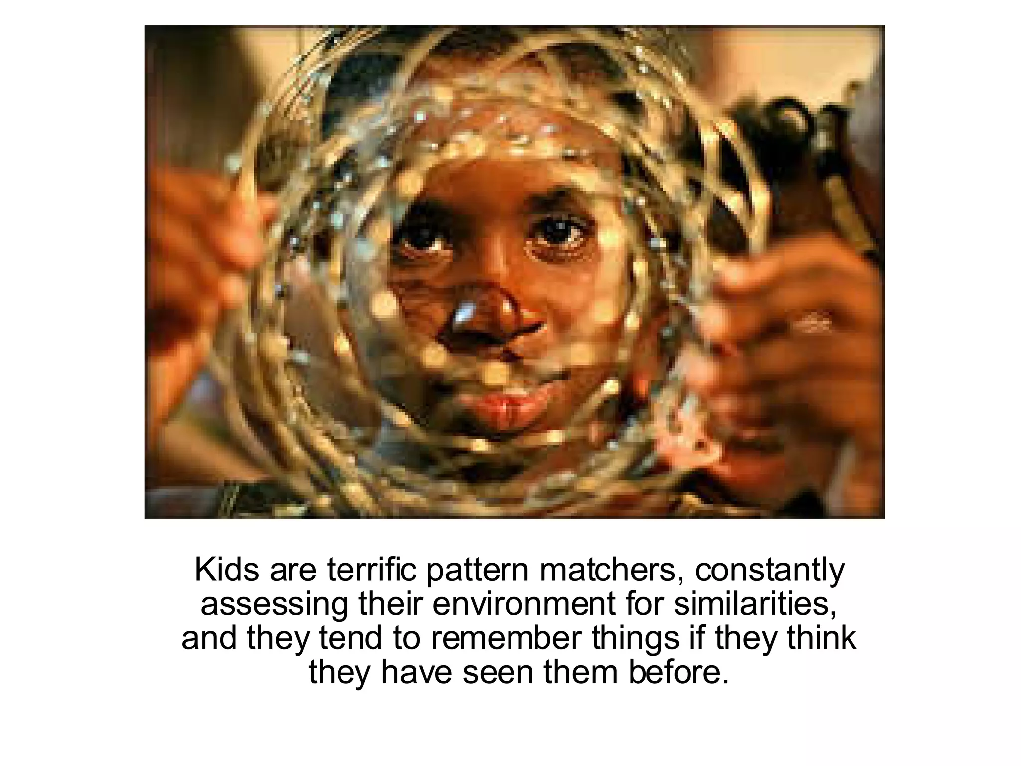 Kids are terrific pattern matchers, constantly assessing their environment for similarities, and they tend to remember things if they think they have seen them before. 