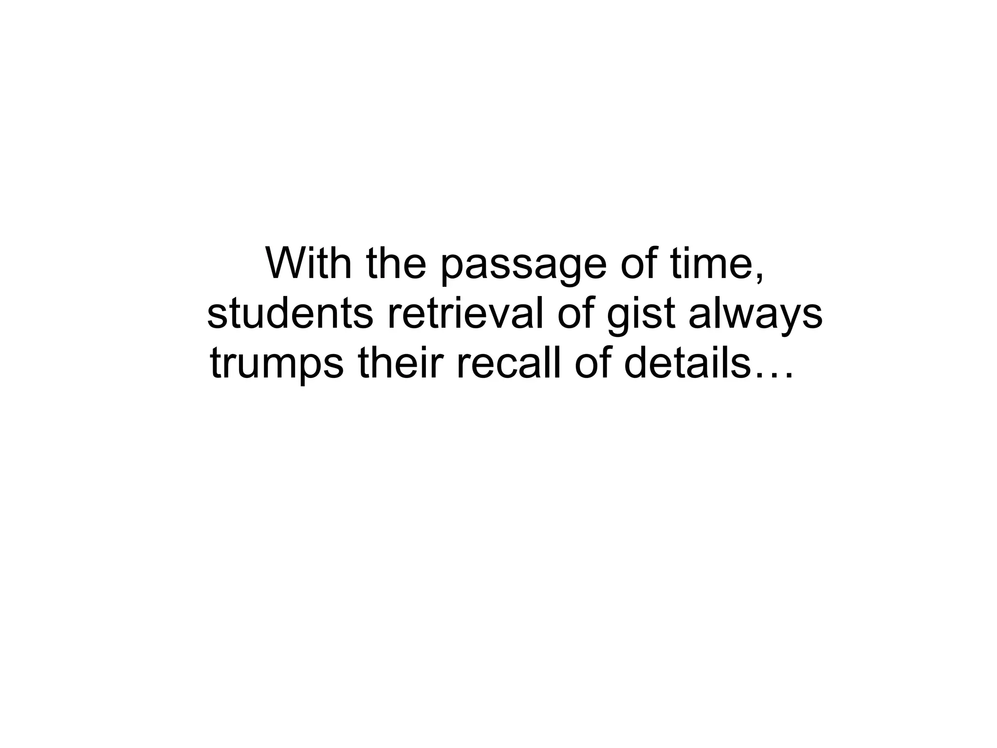 With the passage of time, students retrieval of gist always trumps their recall of details…  