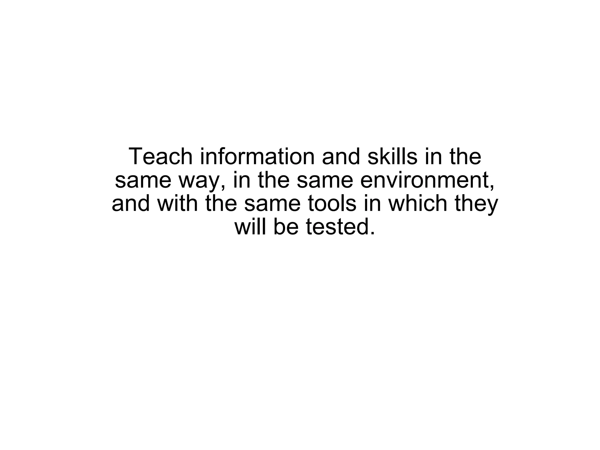 Teach information and skills in the same way, in the same environment, and with the same tools in which they will be tested. 