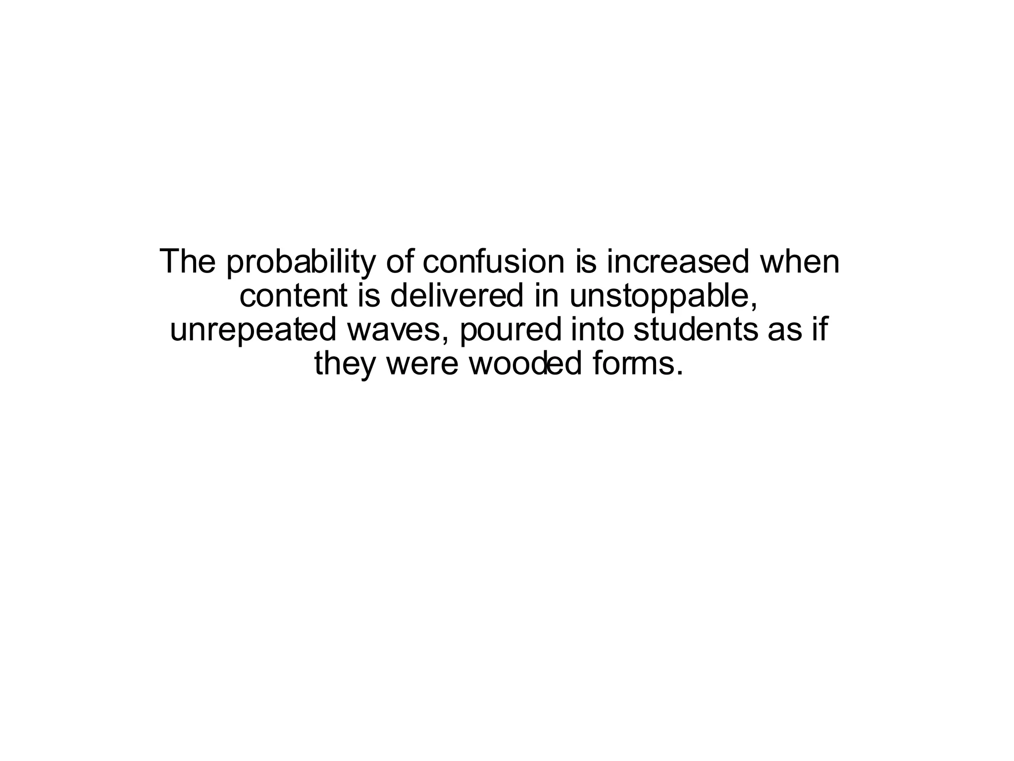 The probability of confusion is increased when content is delivered in unstoppable, unrepeated waves, poured into students as if they were wooded forms. 