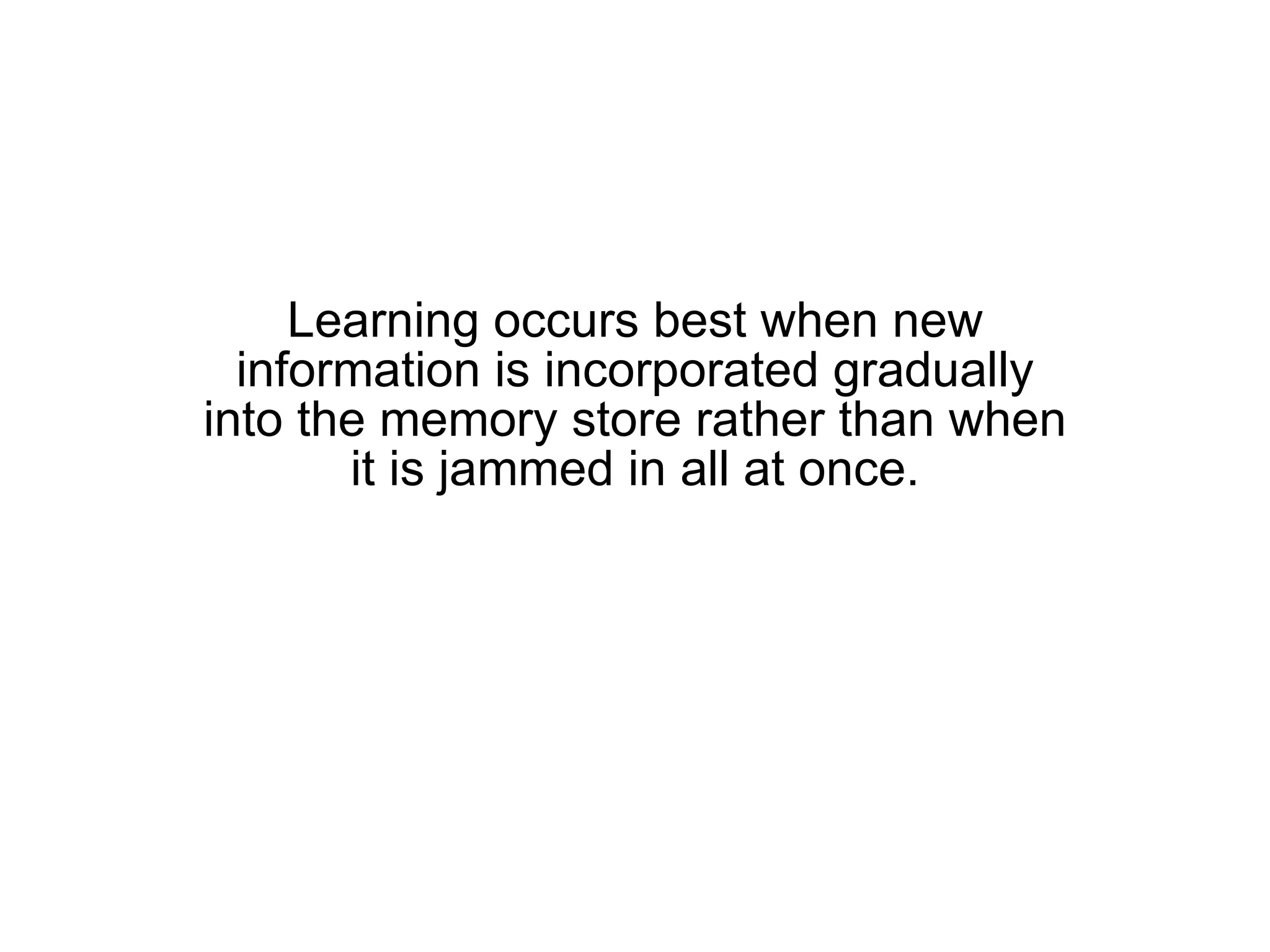 Learning occurs best when new information is incorporated gradually into the memory store rather than when it is jammed in all at once. 