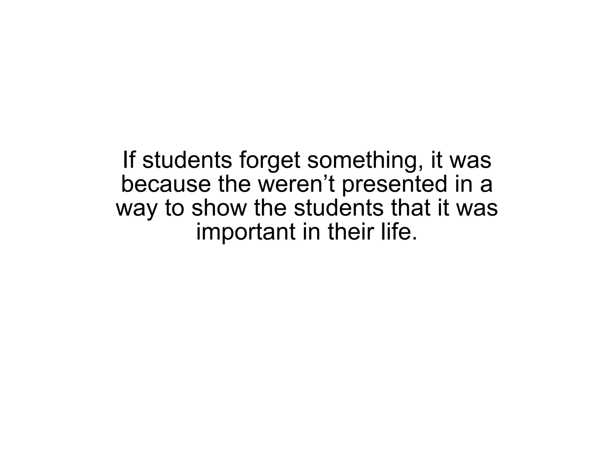 If students forget something, it was because the weren’t presented in a way to show the students that it was important in their life. 