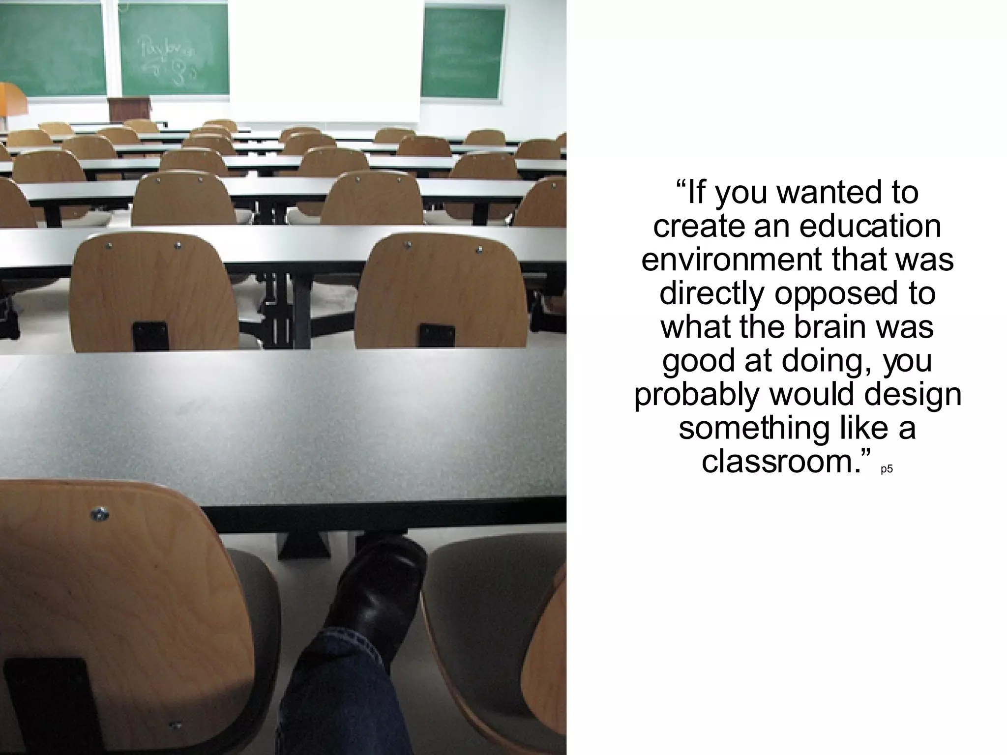 “ If you wanted to create an education environment that was directly opposed to what the brain was good at doing, you probably would design something like a classroom.”  p5 