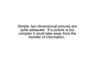 Simple, two dimensional pictures are quite adequate.  If a picture is too complex it could take away from the transfer of information.  