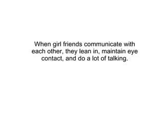 When girl friends communicate with each other, they lean in, maintain eye contact, and do a lot of talking. 