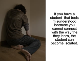 If you have a student  that feels misunderstood because you cannot connect with the way the they learn, the student can become isolated. 