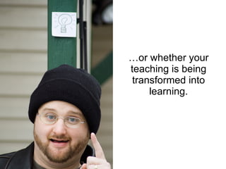 …or whether your teaching is being transformed into learning. 