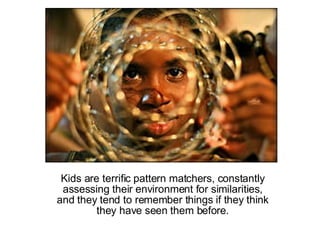 Kids are terrific pattern matchers, constantly assessing their environment for similarities, and they tend to remember things if they think they have seen them before. 