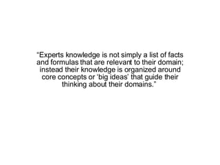 “ Experts knowledge is not simply a list of facts and formulas that are relevant to their domain; instead their knowledge is organized around core concepts or ‘big ideas’ that guide their thinking about their domains.”  