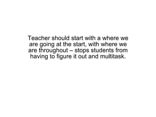 Teacher should start with a where we are going at the start, with where we are throughout – stops students from having to figure it out and multitask. 