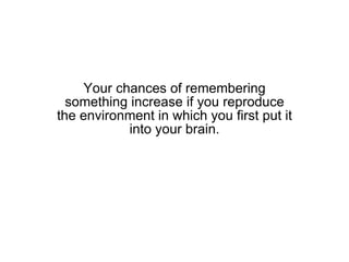 Your chances of remembering something increase if you reproduce the environment in which you first put it into your brain. 