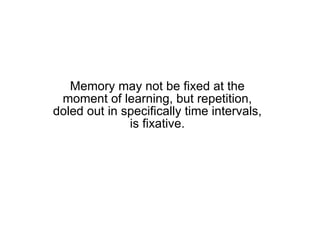 Memory may not be fixed at the moment of learning, but repetition, doled out in specifically time intervals, is fixative. 
