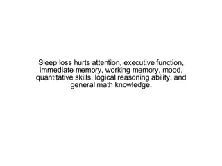 Sleep loss hurts attention, executive function, immediate memory, working memory, mood, quantitative skills, logical reasoning ability, and general math knowledge. 